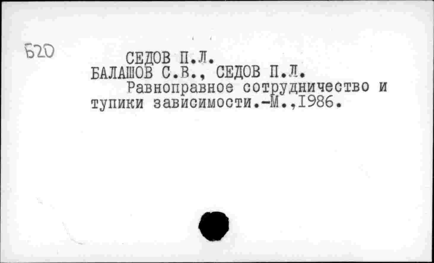 ﻿СЕДОВ П.Л.
БАЛАШОВ С.В., СЕДОВ П.Л.
Равноправное сотрудничество тупики зависимости.-М.,1986.